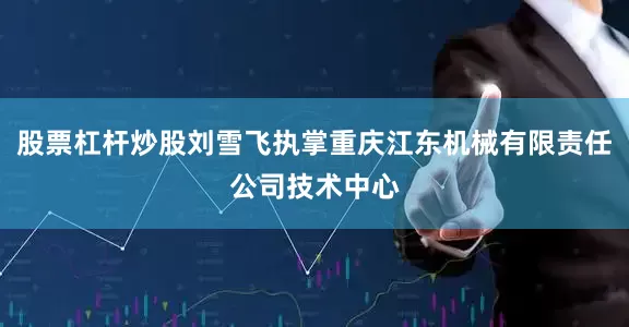 股票杠杆炒股刘雪飞执掌重庆江东机械有限责任公司技术中心