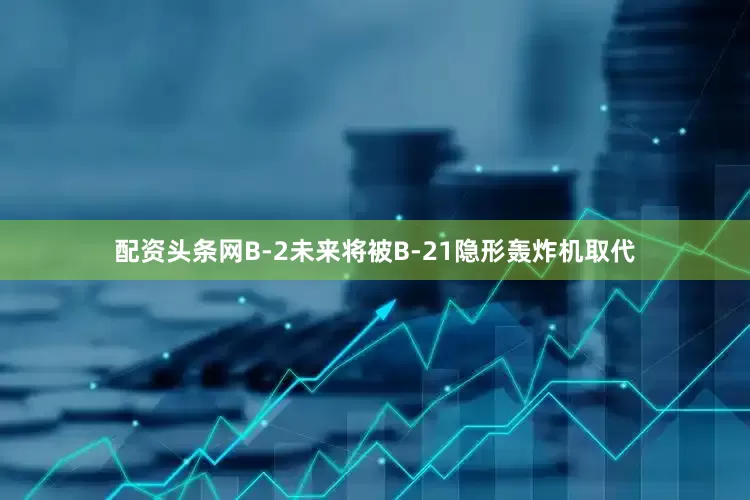 配资头条网B-2未来将被B-21隐形轰炸机取代