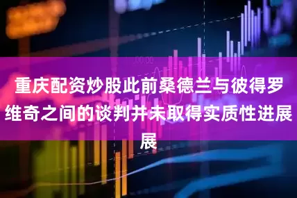 重庆配资炒股此前桑德兰与彼得罗维奇之间的谈判并未取得实质性进展