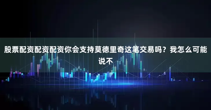 股票配资配资配资你会支持莫德里奇这笔交易吗？我怎么可能说不